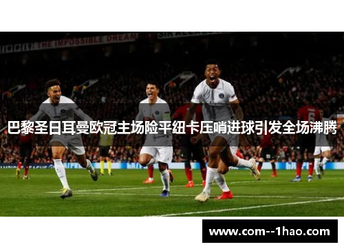 巴黎圣日耳曼欧冠主场险平纽卡压哨进球引发全场沸腾