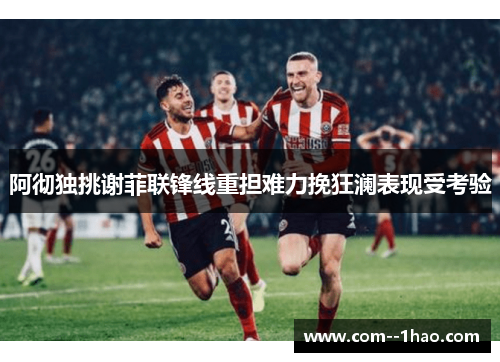 阿彻独挑谢菲联锋线重担难力挽狂澜表现受考验
